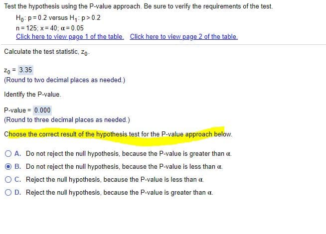 Test the hypothesis using the P-value approach. Be sure to verify the requirements of the test.
Ho: p= 0.2 versus H,: p> 0.2
n= 125; x= 40; a = 0.05
Click here to view page 1 of the table. Click here to view page 2 of the table.
Calculate the test statistic, zo.
Zo = 3.35
(Round to two decimal places as needed.)
Identify the P-value.
P-value = 0.000
(Round to three decimal places as needed.)
Choose the correct result of the hypothesis test for the P-value approach below.
O A. Do not reject the null hypothesis, because the P-value is greater than a.
B. Do not reject the null hypothesis, because the P-value is less than a.
OC. Reject the null hypothesis, because the P-value is less than a.
O D. Reject the null hypothesis, because the P-value is greater than a.
