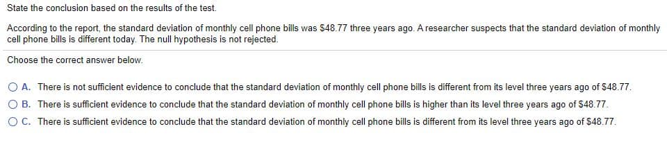 State the conclusion based on the results of the test.
According to the report, the standard deviation of monthly cell phone bills was $48.77 three years ago. A researcher suspects that the standard deviation of monthly
cell phone bills is different today. The null hypothesis is not rejected.
Choose the correct answer below.
O A. There is not sufficient evidence to conclude that the standard deviation of monthly cell phone bills is different from its level three years ago of $48.77.
O B. There is sufficient evidence to conclude that the standard deviation of monthly cell phone bills is higher than its level three years ago of $48.77.
O C. There is suficient evidence to conclude that the standard deviation of monthly cell phone bills is different from its level three years ago of $48.77.
