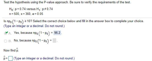 Test the hypothesis using the P-value approach. Be sure to verify the requirements of the test.
Ho: p= 0.74 versus H1: p#0.74
n= 500, x= 360, a = 0.05
Is npo (1-Po) 2 10? Select the correct choice below and fill in the answer box to complete your choice.
(Type an integer or a decimal. Do not round.)
VA. Yes, because npo (1-Po) = 96.2.
O B. No, because npo (1-Po) =
Now find p.
p= (Type an integer or a decimal. Do not round.)
