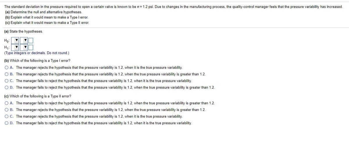 The standard deviation in the pressure required to open a certain valve is known to be o = 1.2 psi. Due to changes in the manufacturing process, the quality-control manager feels that the pressure variability has increased.
(a) Determine the null and alternative hypotheses.
(b) Explain what it would mean to make a Type I error.
(c) Explain what it would mean to make a Type Il error.
(a) State the hypotheses.
Họ:
H,:
(Type integers or decimals. Do not round.)
(b) Which of the following is a Type l error?
O A. The manager rejects the hypothesis that the pressure variability is 1.2, when it is the true pressure variability.
O B. The manager rejects the hypothesis that the pressure variability is 1.2, when the true pressure variability is greater than 1.2.
OC. The manager fails to reject the hypothesis that the pressure variability is 1.2, when it is the true pressure variability.
O D. The manager fails to reject the hypothesis that the pressure variability is 1.2, when the true pressure variability is greater than 1.2.
(c) Which of the following is a Type Il error?
O A. The manager fails to reject the hypothesis that the pressure variability is 1.2, when the true pressure variability is greater than 1.2.
O B. The manager rejects the hypothesis that the pressure variability is 1.2, when the true pressure variability is greater than 1.2.
O C. The manager rejects the hypothesis that the pressure variability is 1.2, when it is the true pressure variability.
O D. The manager fails to reject the hypothesis that the pressure variability is 1.2, when it is the true pressure variability.
