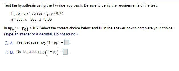 Test the hypothesis using the P-value approach. Be sure to verify the requirements of the test.
Ho: p= 0.74 versus H,: p#0.74
n= 500, x= 360, a = 0.05
Is npo (1- Po) 2 10? Select the correct choice below and fill in the answer box to complete your choice.
(Type an integer or a decimal. Do not round.)
O A. Yes, because npo (1- Po)
O B. No, because npo (1- Po) =|
