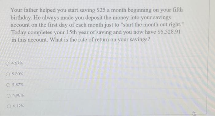 Your father helped you start saving $25 a month beginning on your fifth
birthday. He always made you deposit the money into your savings
account on the first day of each month just to "start the month out right."
Today completes your 15th year of saving and you now have $6,528.91
in this account. What is the rate of return on your savings?
4.67%
O 5.30%
5.87%
4.98%
O 6.12%