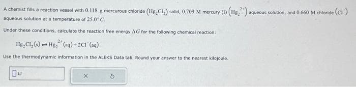 A chemist fills a reaction vessel with 0.118 g mercurous chloride (Hg,C1₂) solid, 0.709 M mercury (1) (Hg₂²) a
aqueous solution at a temperature of 25.0°C.
Under these conditions, calculate the reaction free energy AG for the following chemical reaction:
2+
Hg, Cl, (s) Hg₂ (aq) + 2C1 (aq)
1
Use the thermodynamic information in the ALEKS Data tab. Round your answer to the nearest kilojoule.
X
aqueous solution, and 0.660 M chloride (CI)