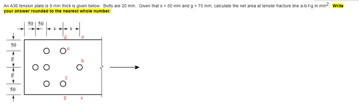 An A36 tension plate is 9 mm thick is given below. Bolts are 20 mm. Given that s = 50 mm and g = 75 mm, calculate the net area at tensile fracture line a-b-f-g in mm2. Write
your answer rounded to the nearest whole number.
50
50
+ S + S >
d
a
50
g
50
