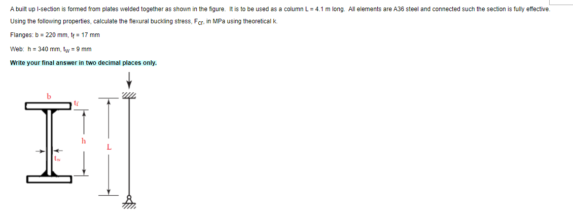 A built up l-section is formed from plates welded together as shown in the figure. It is to be used as a column L= 4.1 m long. All elements are A36 steel and connected such the section is fully effective.
Using the following properties, calculate the flexural buckling stress, Fer, in MPa using theoretical k.
Flanges: b = 220 mm, tf = 17 mm
Web: h = 340 mm, tw = 9 mm
Write your final answer in two decimal places only.
I.
