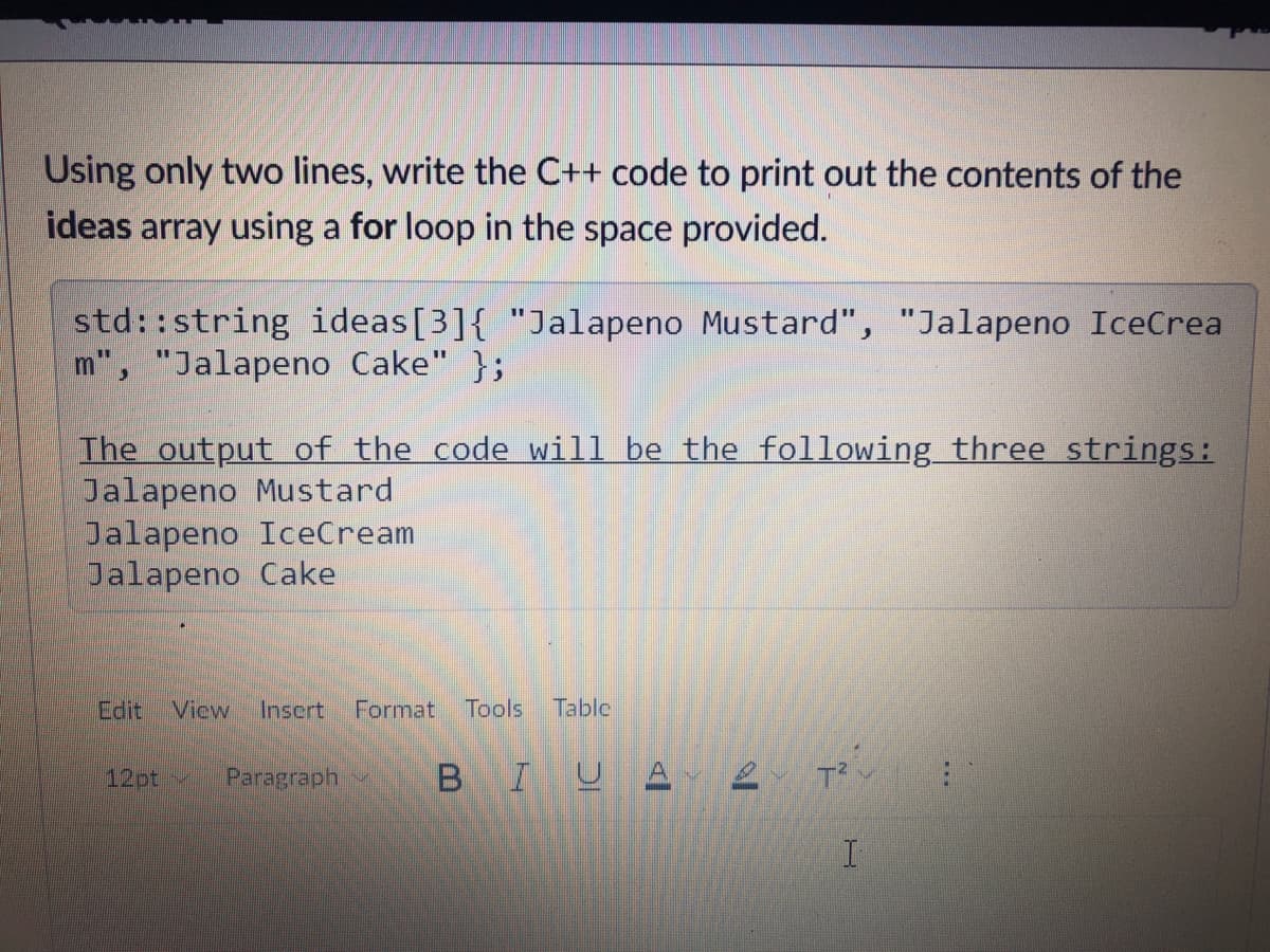 Using only two lines, write the C++ code to print out the contents of the
ideas array using a for loop in the space provided.
std::string ideas[3]{ "Jalapeno Mustard", "Jalapeno IceCrea
m", "Jalapeno Cake" };
The output of the code will be the following three strings:
Jalapeno Mustard
Jalapeno IceCream
Jalapeno Cake
Edit
View
Inscrt
Format
Tools
Table
12pt~
Paragraph
B
IU A
T
