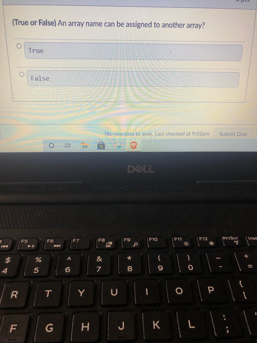 (True or False) An array name can be assigned to another array?
True
False
No new data to save. Last checked at 9:02am
Submit Quiz
DELL
F8
F9
F10
F11
F12
PrtScr
Inse
F5
F6
F7
&
%3D
4
6.
7
8.
9
T
Y
U
G
H J
L
近
%24
