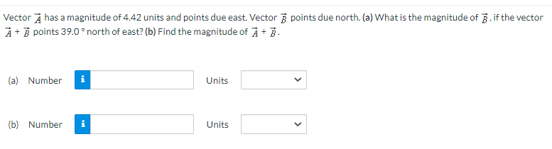 Vector has a magnitude of 4.42 units and points due east. Vector points due north. (a) What is the magnitude of 3, if the vector
A + B points 39.0° north of east? (b) Find the magnitude of À + B.
(a) Number i
(b) Number i
Units
Units