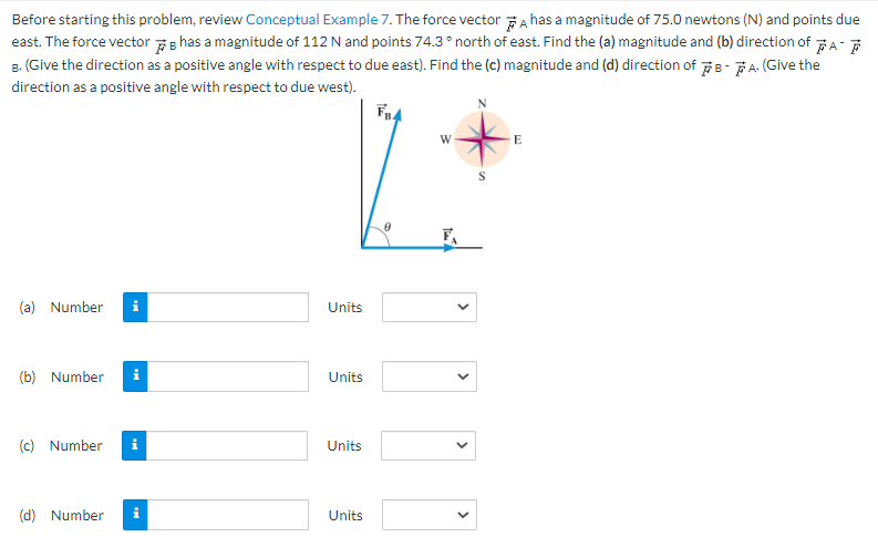 Before starting this problem, review Conceptual Example 7. The force vector has a magnitude of 75.0 newtons (N) and points due
east. The force vector has a magnitude of 112 N and points 74.3° north of east. Find the (a) magnitude and (b) direction of A
B. (Give the direction as a positive angle with respect to due east). Find the (c) magnitude and (d) direction of B-A. (Give the
direction as a positive angle with respect to due west).
FB4
(a) Number i
(b) Number
(c) Number
(d) Number
Mi
Units
Units
Units
Units
W
1
<
<
S
E