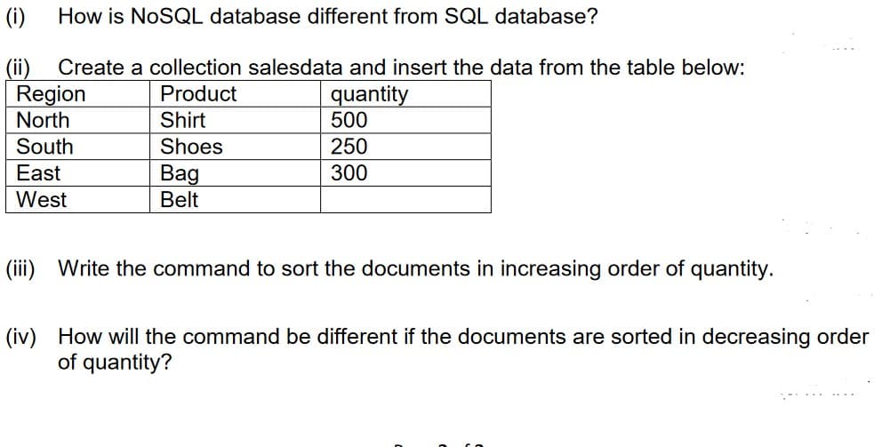 (i)
How is NOSQL database different from SQL database?
(ii)
Region
North
Create a collection salesdata and insert the data from the table below:
quantity
500
Product
Shirt
South
Shoes
250
East
Bag
Belt
300
West
(iii) Write the command to sort the documents in increasing order of quantity.
(iv) How will the command be different if the documents are sorted in decreasing order
of quantity?
