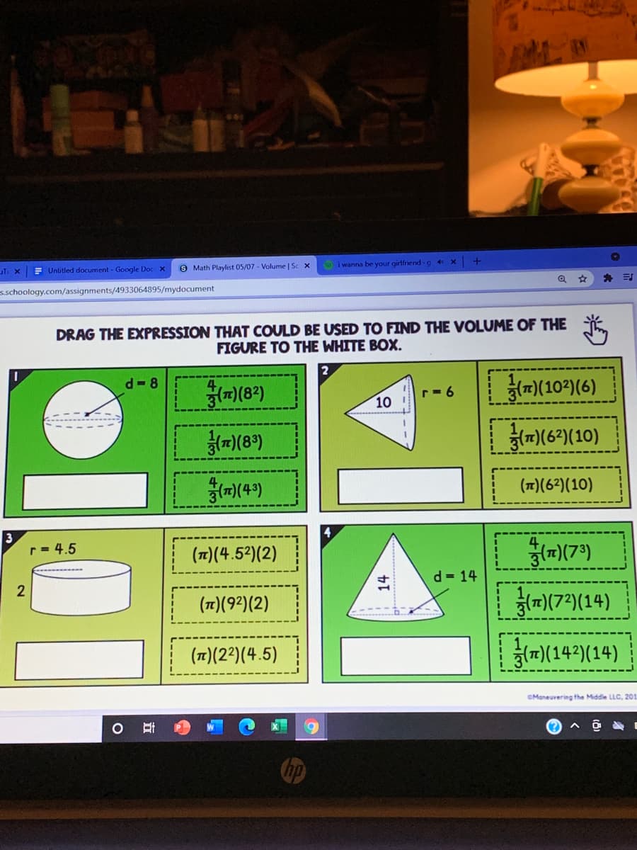= Untitled document- Google Doc X
9 Math Playlist 05/07 - Volume | Sc x
i wanna be your girlfriend -g 4X
s.schoology.com/assignments/4933064895/mydocument
DRAG THE EXPRESSION THAT COULD BE USED TO FIND THE VOLUME OF THE
FIGURE TO THE WHITE BOX.
2
하m(102(6)
d- 8
(m)(8*)
r= 6
10
하미(6)(10)
(T)(6?)(10)
3
r= 4.5
(1)(4.52)(2)
(m)(7*)
d = 14
(1)(92)(2)
)(7)(14)
(17)(22)(4.5)
g미(14)(14)
CManeuvering the Middle LLC, 201
