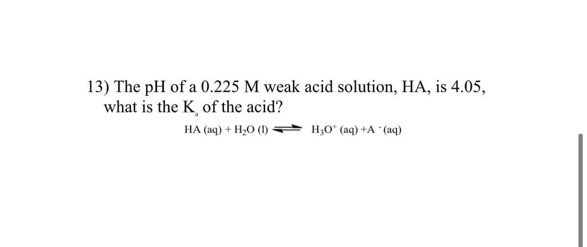 13) The pH of a 0.225 M weak acid solution, HA, is 4.05,
what is the K of the acid?
a
НА (аq) + Н,0 ()
H3O* (aq) +A ¯ (aq)
