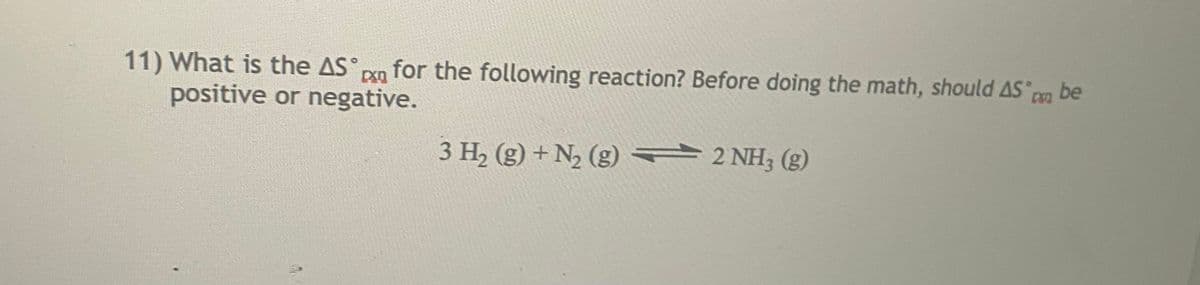 11) What is the AS° pn
positive or negative.
for the following reaction? Before doing the math, should AS be
3 H, (g) + N2 (g) = 2 NH; (g)
