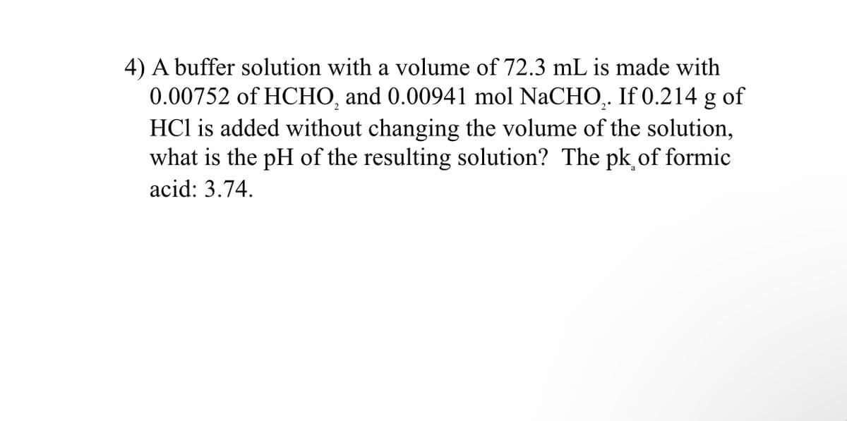 4) A buffer solution with a volume of 72.3 mL is made with
0.00752 of HCHO, and 0.00941 mol NaCHO,. If 0.214 g of
HCl is added without changing the volume of the solution,
what is the pH of the resulting solution? The pk of formic
acid: 3.74.
