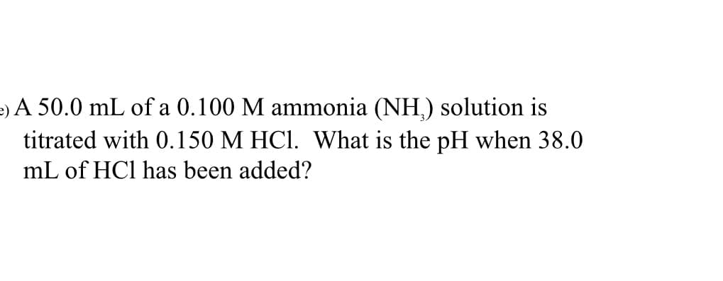 e)A 50.0 mL of a 0.100 M ammonia (NH,) solution is
titrated with 0.150 M HCI. What is the pH when 38.0
mL of HCl has been added?
