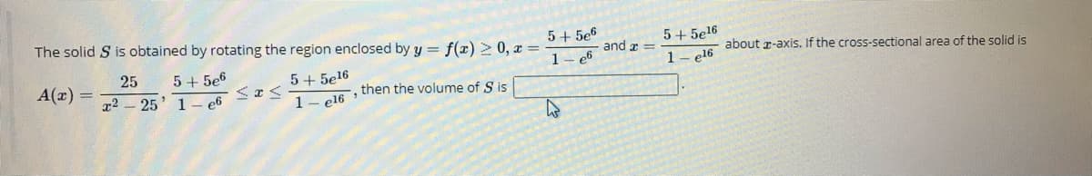 The solid S is obtained by rotating the region enclosed by y = f(x) 2 0, x =
5+ 5e6
1- e6
5+ 5el6
and a =
about r-axis. If the cross-sectional area of the solid is
25
5 + 5e6
1- el6
A(x) =
5+ 5e16
ol6 then the volume of S is
x2 - 25
1- e6
1
