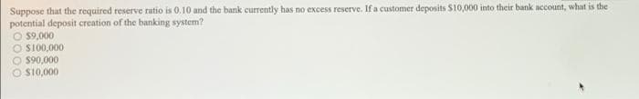 Suppose that the required reserve ratio is 0.10 and the bank currently has no excess reserve, If a customer deposits $10,000 into their bank account, what is the
potential deposit creation of the banking system?
$9,000
O SI00,000
O $90,000
O S10,000
