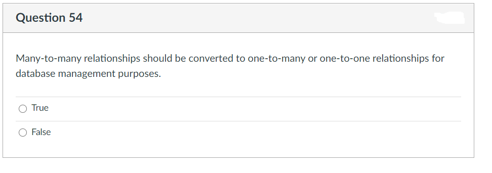 Question 54
Many-to-many relationships should be converted to one-to-many or one-to-one relationships for
database management purposes.
O True
O False
