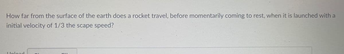 **Educational Content: Physics - Rocket Motion**

---

### Problem Statement:

**How far from the surface of the Earth does a rocket travel, before momentarily coming to rest, when it is launched with an initial velocity of 1/3 the escape speed?**

---

#### Explanation:

This problem involves calculating the maximum distance a rocket reaches from the Earth's surface when it is launched with an initial velocity that is a fraction of the escape velocity. The escape velocity is the speed at which an object must travel to completely overcome Earth's gravitational pull without further propulsion.

### Key Concepts:

1. **Escape Velocity:** The minimum velocity needed for an object to escape from the gravitational influence of a celestial body.
2. **Initial Velocity:** The speed at which the rocket is initially launched.
3. **Gravitational Potential Energy:** The energy an object possesses because of its position in a gravitational field.

### Approach and Solution:

To solve this problem, we can use the principle of conservation of energy. The total mechanical energy (kinetic + potential) of the system remains constant if only conservative forces (like gravity) are doing work.

#### Step-by-Step Solution:

1. **Determine Escape Velocity (v_e):** The escape velocity from the Earth is given by:

   \[
   v_e = \sqrt{\frac{2GM}{R}}
   \]

   where:
   - \(G\) is the gravitational constant.
   - \(M\) is the mass of Earth.
   - \(R\) is the radius of Earth.

2. **Initial Kinetic Energy (KE_i) using fraction of Escape Velocity:**

   The rocket is launched with an initial velocity \(v_i = \frac{1}{3}v_e\). Therefore, the initial kinetic energy is:

   \[
   KE_i = \frac{1}{2}mv_i^2 = \frac{1}{2}m\left(\frac{1}{3}v_e\right)^2 = \frac{1}{18}mv_e^2
   \]

3. **Initial Potential Energy (U_i):**
   
   The initial potential energy when the rocket is at the Earth's surface is:

   \[
   U_i = -\frac{GMm}{R}
   \]

4. **Mechanical Energy at Maximum Height:**

   At the maximum height, the rocket momentarily comes to rest, so its kinetic energy is zero. Let \(h\) be