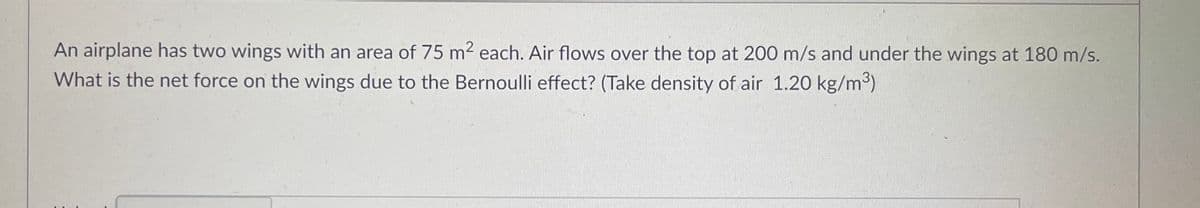 **Title: Calculating Net Force on Airplane Wings Using Bernoulli's Principle**

**Introduction:**
In this problem, we are given the specifications of an airplane's wings and are required to determine the net force on these wings due to the Bernoulli effect. 

**Problem Statement:**
An airplane has two wings, each with an area of 75 m². Air flows over the top of the wings at 200 m/s and under the wings at 180 m/s. What is the net force on the wings due to the Bernoulli effect? (Assume the density of air is 1.20 kg/m³).

**Solution:**
To find the net force on the wings, we can use Bernoulli's equation which relates the pressure difference over the wings to the velocities of the airflows above and below the wings.

**Step-by-Step Calculation:**

1. **Calculate the pressure difference across the wings:**
   
   Bernoulli's equation states that for an incompressible, frictionless fluid, the following relationship holds:
   \[
   P + \frac{1}{2} \rho v^2 = \text{constant}
   \]
   By considering the airflow above and below the wings:
   \[
   P_{\text{top}} + \frac{1}{2} \rho (v_{\text{top}})^2 = P_{\text{bottom}} + \frac{1}{2} \rho (v_{\text{bottom}})^2
   \]
   
   Rearrange to find the pressure difference (\( \Delta P \)):
   \[
   \Delta P = P_{\text{bottom}} - P_{\text{top}} = \frac{1}{2} \rho [(v_{\text{top}})^2 - (v_{\text{bottom}})^2]
   \]
   
   Substitute the given values (\( \rho = 1.20 \, \text{kg/m}^3 \), \( v_{\text{top}} = 200 \, \text{m/s} \), \( v_{\text{bottom}} = 180 \, \text{m/s} \)):
   \[
   \Delta P = \frac{1}{2} \times 1.20 \, \text{kg/m}^3 \times [(200 \, \text{m/s})^2 - (180 \