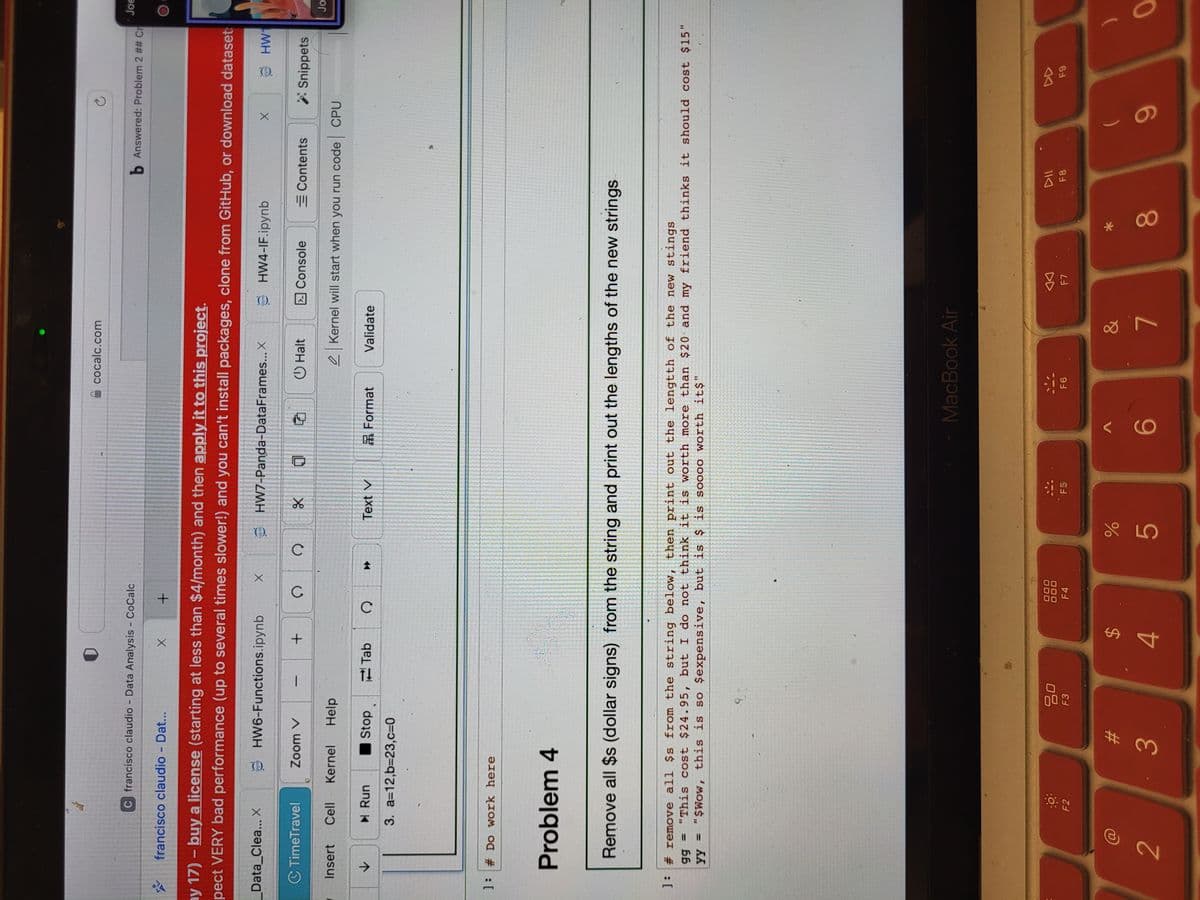 수요
C francisco claudio - Data Analysis - CoCalc
francisco claudio - Dat...
Data_Clea... X
C TimeTravel
✓
ay 17) - buy a license (starting at less than $4/month) and then apply it to this project.
pect VERY bad performance (up to several times slower!) and you can't install packages, clone from GitHub, or download dataset:
pynb
Insert Cell Kernel Help
▶ Run
3. a=12,b=23,c=0
]: # Do work here
Zoom V
Problem 4
gg =
yy =
HW6-Functions.ipynb
F2
Stop
-
X +
80
F3
+
#
2
30
3
Tab
Q
$
X
4
C Q
✰
Toynb
000
F4
do L
%
HW7-Panda-DataFrames... X
४
5
Text V
Remove all $s (dollar signs) from the string and print out the lengths of the new strings
Format
cocalc.com
F5
]: # remove all $s from the string below, then print out the lengtth of the new stings
"This cost $24.95, but I do not think it is worth more than $20 and my friend thinks it should cost $15"
"$Wow, this is so $expensive, but is $ is soooo worth it$"
VC
Halt
6
MacBook Air
F6
Validate
pynb
HW4-IF.ipynb
&
Console
7
Kernel will start when you run code CPU
G
F7
b Answered: Problem 2 ## Cr
*
Ć
8
X
Contents **Snippets
F8
pynb
(
9
HW
F9
Joe
Jo
0