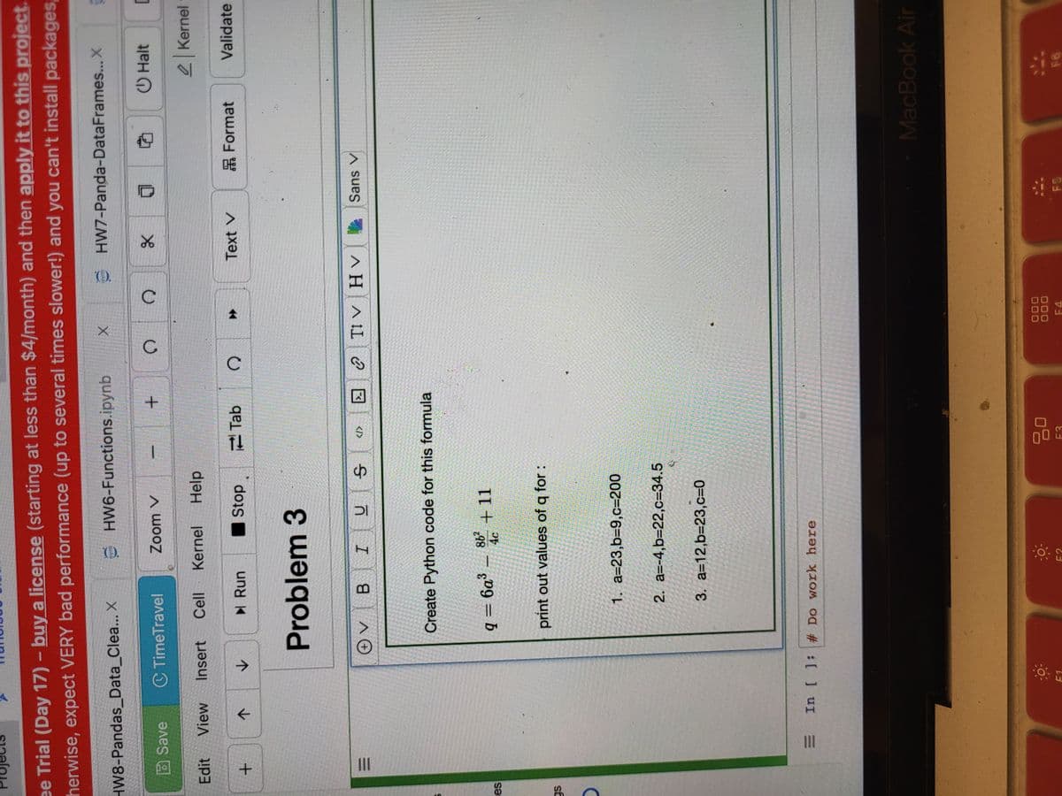 ee Trial (Day 17) - buy a license (starting at less than $4/month) and then apply it to this project.
herwise, expect VERY bad performance (up to several times slower!) and you can't install packages,
py HW7-Panda-DataFrames... X ģ
HW8-Pandas_Data_Clea... X
Edit
ses
gs
+
III
Save
View
|||
个
C TimeTravel
Insert
✓
F1
+ V
▶ Run
PYND
Kernel
Cell
B
Zoom V
Problem 3
HW6-Functions.ipynb
I
4c
Stop
Help
DI
q=6a³_86² +11
In [ ]: # Do work here
F2
Create Python code for this formula
print out values of q for:
क
1. a=23,b=9,c=200
2. a=-4,b=22,c=34.5
3. a=12,b=23,c=0
</>
Tab
2025
+
12
3636363620
20600 300
02-2016
C
С
X
C
? Tv Ην
F4
X
Text V
7
Sans V
FS
Format
Halt
C
Kernel
Validate
MacBook Air
FO