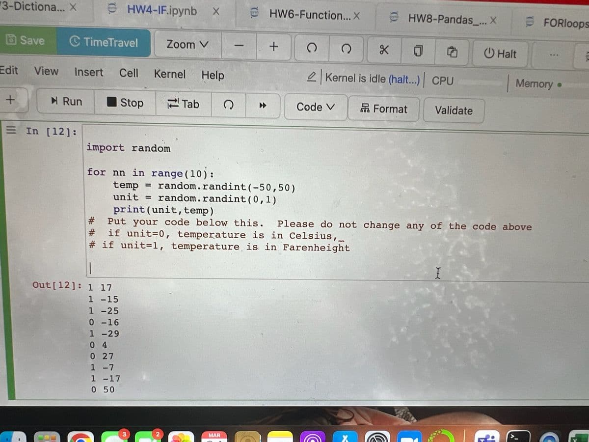 3-Dictiona... X
Edit
+
Save C TimeTravel
► Run
HW4-IF.ipynb X
View Insert Cell Kernel Help
= In [12]:
Stop
Zoom V
import random
for nn in range (10):
||
Out [12]: 1 17
1 -15
1 -25
0-16
1 -29
04
0 27
1 -7
1 -17
0 50
Tab Q
2
temp = random.randint (-50,50)
unit = random.randint(0,1)
print (unit, temp)
HW6-Function... X
+
MAR
(
Code V
X 0
Kernel is idle (halt...) CPU
C
Q
HW8-Pandas_... X
Format
#
Put your code below this. Please do not change any of the code above
# if unit=0, temperature is in Celsius,
#if unit-1, temperature is in Farenheight
Validate
Halt
I
FORloops
Memory.