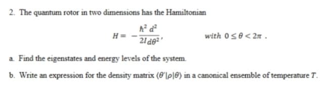 2. The quantum rotor in two dimensions has the Hamiltonian
with 050< 2n .
H =
21 d0²
a. Find the eigenstates and energy levels of the system.
b. Write an expression for the density matrix (6'|p|0) in a canonical ensemble of temperature T.
