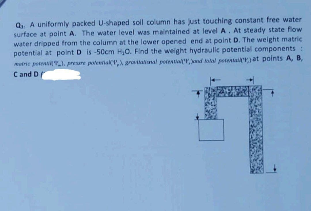 Q₁: A uniformly packed U-shaped soil column has just touching constant free water
surface at point A. The water level was maintained at level A. At steady state flow
water dripped from the column at the lower opened end at point D. The weight matric
potential at point D is -50cm H₂O. Find the weight hydraulic potential components :
matric potentil(), pressre potential(,), gravitational potential(,)and total potentail(,) at points A, B,
C and D