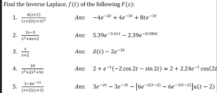 Find the Inverse Laplace, f (t) of the following F(s):
1.
4(s+1)
Ans: -4e-2t + 4e¬3t + 8te-3t
(s+2)(s+3)²
3s-5
2.
s2+4s+2
Ans: 5.39e-3.41t – 2.39e-0.586t
3.
s+2
Ans: 8(t) – 2e-2t
10
4.
s3+2s²+5s
Ans: 2+e-(-2 cos 2t – sin 2t) = 2 + 2.24e-t cos(2t
3-6e-2s
5.
(s+2)(s+3)
Ans: 3e-2t – 3e-3t – [6e-2(t-2) – 6e-3(t-2)]u(t – 2)
