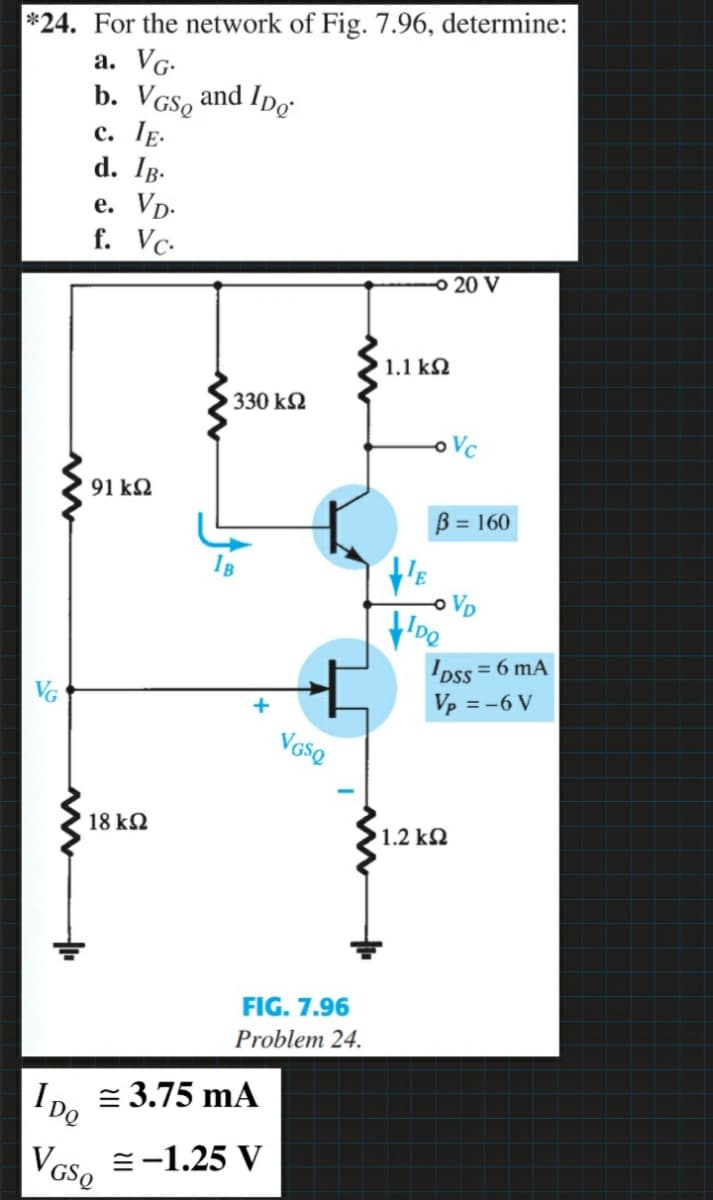 *24. For the network of Fig. 7.96, determine:
а. VG-
b. VGS, and Ipo
с. ТЕ.
d. IB-
e. Vp-
f. Vc-
20 V
1.1 kN
330 k2
oVc
91 kQ
B = 160
o VD
Dss = 6 mA
Vp = -6 V
18 k2
1.2 k2
FIG. 7.96
Problem 24.
IDe
= 3.75 mA
=-1.25 V
V GSQ
