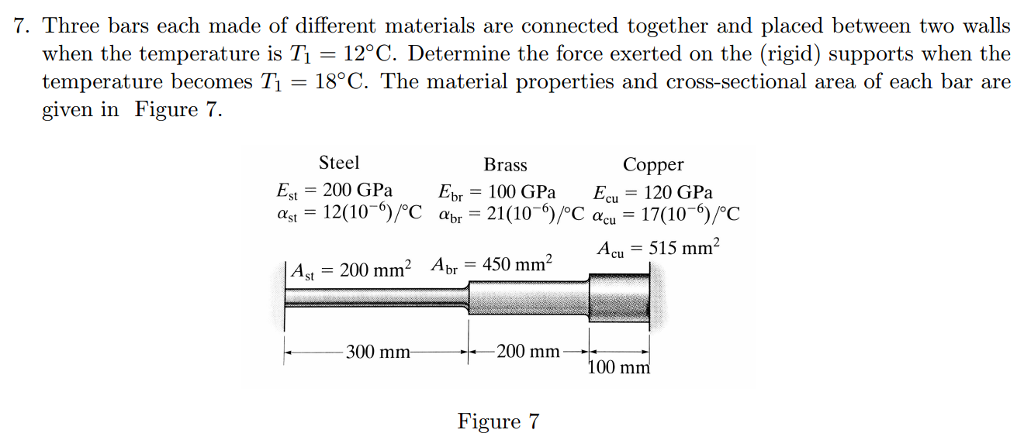 7. Three bars each made of different materials are connected together and placed between two walls
when the temperature is T1 = 12°C. Determine the force exerted on the (rigid) supports when the
temperature becomes T1 = 18°C. The material properties and cross-sectional area of each bar are
given in Figure 7.
Steel
Brass
Сорper
Es = 200 GPa
12(10¬°)/°C abr =
Epr = 100 GPa
21(10-)/°C acu = 17(10-6)/°C
Ecu
= 120 GPa
ast =
Acu = 515 mm²
A = 200 mm² Apr = 450 mm²
300 mm
-200 mm
100 mm
Figure 7
