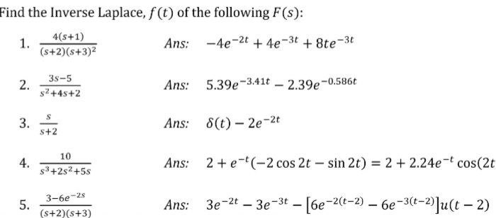 Find the Inverse Laplace, f (t) of the following F(s):
1.
4(s+1)
Ans:
-4e-2t + 4e-3t + 8te-3t
(s+2)(s+3)2
3s-5
2.
s² +4s+2
5.39e-3.41t – 2.39e-0.586t
Ans:
3.
s+2
Ans: 8(t) – 2e-2t
10
4.
s3+2s²+5s
Ans: 2+e-t(-2 cos 2t – sin 2t) = 2 +2.24e-t cos(2t
3-6e-28
5.
(s+2)(s+3)
Зе -2t — Зе-3t — (6е-2(-2) — бе -з(-2)]u(t — 2)
Ans:
