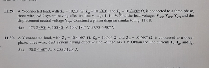 11.29. A Y-connected load, with Z, = 10/0° 2, Z, = 10 /60°, and Z = 10/-60° 2, is connected to a three-phase,
three-wire, ABC system having effective line voltage 141.4 V. Find the load voltages Vo, V Ro Vco and the
displacement neutral voltage VoN Construct a phasor diagram similar to Fig. 11-18.
%3D
%3D
AO
Ans. 173.2/90° V, 100/0° V, 100/180° V, 57.73/-90° V
11.30. A Y-connected load, with z, = 10/-60° Q, Z, = 10/0° 2, and Z = 10/60° 2, is connected to a three-
phase, three-wire, CBA system having effective line voltage 147.1 V. Obtain the line currents I, I
%3D
and Ic
Ans. 20.8/-60° A, 0, 20.8/120° A
