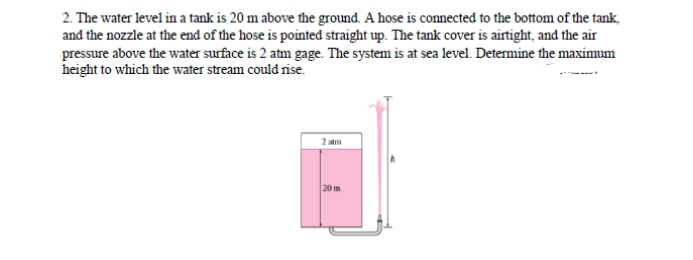 2. The water level in a tank is 20 m above the ground. A hose is connected to the bottom of the tank,
and the nozzle at the end of the hose is pointed straight up. The tank cover is airtight, and the air
pressure above the water surface is 2 atm gage. The system is at sea level. Determine the maximum
height to which the water stream could rise.
2 atm
20 m
