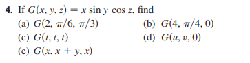 4. If G(x, y, z) = x sin y cos z, find
(a) G(2, 7/6, 7/3)
(c) G(t, 1, t)
(b) G(4, 7/4, 0)
(d) G(u, v, 0)
(e) G(x, x + y, x)
