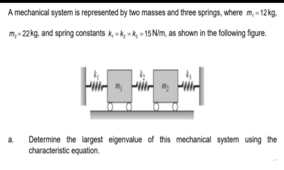 A mechanical system is represented by two masses and three springs, where m, = 12kg,
m,= 22 kg, and spring constants k, = k, = k, = 15 N/m, as shown in the following figure.
Determine the largest eigenvalue of this mechanical system using the
characteristic equation.
a.
