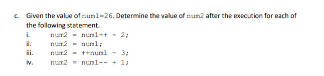 c. Given the value of num1=26. Determine the value of num2 after the execution for each of
the following statement.
i.
num2 = numl++
2;
ii.
num2 = numl;
iii.
num2 = ++numl
3;
iv.
num2 = numl-- + 1;
