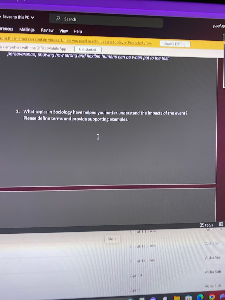 -Saved to this PC
Search
rences Mailings Review
View Help
rom the Internet can contain viruses. Unless you need to edit, it's safer to stay in Protected View,
Ork anywhere with the Office Mobile App
perseverance, showing how strong and flexible humans can be when put to the test.
Get started
2. What topics in Sociology have helped you better understand the impacts of the event?
Please define terms and provide supporting examples.
I
Share
Sat at 1:16 AM
Sat at 1:02 AM
Sat at 1:02 AM
Apr 10
Enable Editing
Apr 9
yusuf su
Focus
Aisha Suh
Aisha Sufi
Aisha Sufi
Aisha Sufi
Aisha Sufi
O