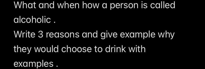 What and when how a person is called
alcoholic.
Write 3 reasons and give example why
they would choose to drink with
examples.