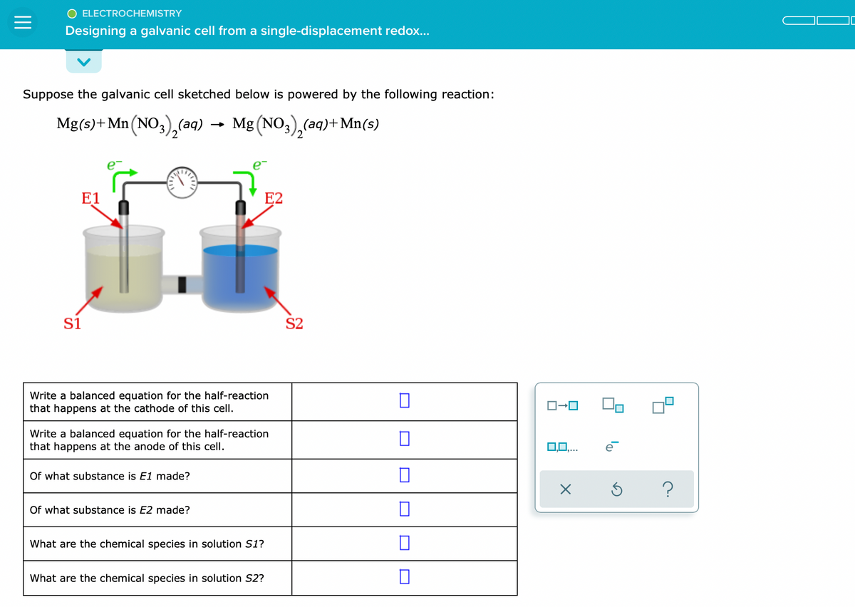 ELECTROCHEMISTRY
=
Designing a galvanic cell from a single-displacement redox...
Suppose the galvanic cell sketched below is powered by the following reaction:
Mg(s) + Mn (NO3)₂(aq) → Mg(NO3)₂(aq)+Mn(s)
E1
E2
S1
Write a balanced equation for the half-reaction
that happens at the cathode of this cell.
Write a balanced equation for the half-reaction
that happens at the anode of this cell.
Of what substance is E1 made?
Of what substance is E2 made?
What are the chemical species in solution S1?
What are the chemical species in solution S2?
S2
☐
0
0
0
0
☐
ē
X Ś
?