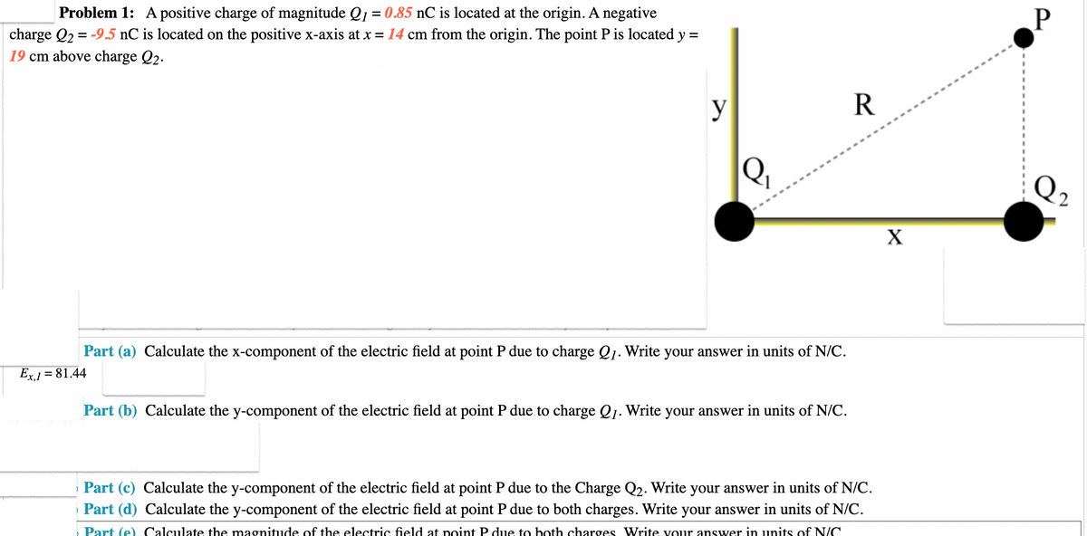 Problem 1: A positive charge of magnitude Q₁ = 0.85 nC is located at the origin. A negative
charge Q₂ = -9.5 nC is located on the positive x-axis at x = 14 cm from the origin. The point P is located y =
19 cm above charge Q2.
y
Q₁
Part (a) Calculate the x-component of the electric field at point P due to charge Q1. Write your answer in units of N/C.
Ex,1 = 81.44
Part (b) Calculate the y-component of the electric field at point P due to charge Q₁. Write your answer in units of N/C.
R
Part (c) Calculate the y-component of the electric field at point P due to the Charge Q2. Write your answer in units of N/C.
Part (d) Calculate the y-component of the electric field at point P due to both charges. Write your answer in units of N/C.
Part (e) Calculate the magnitude of the electric field at point P due to both charges Write your answer in units of N/C
X
P
Q₂