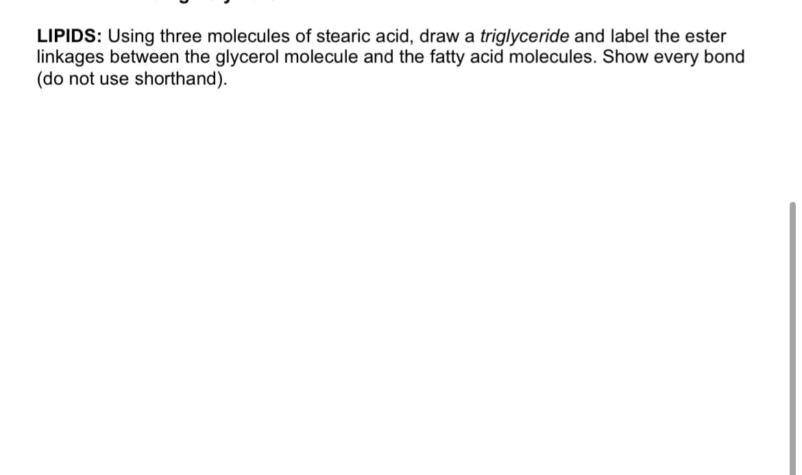 LIPIDS: Using three molecules of stearic acid, draw a triglyceride and label the ester
linkages between the glycerol molecule and the fatty acid molecules. Show every bond
(do not use shorthand).