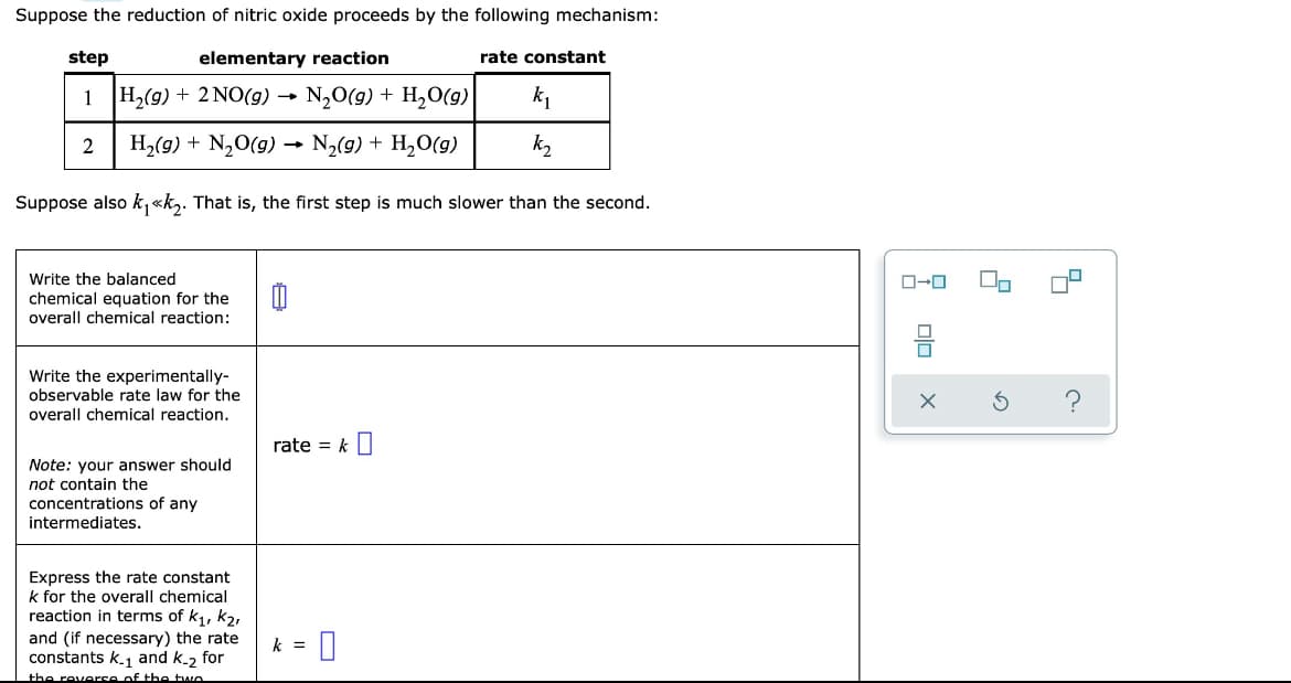 Suppose the reduction of nitric oxide proceeds by the following mechanism:
step
elementary reaction
rate constant
1 H,(g) + 2 NO(g) → N20(g) + H,O(g)
k1
2
H2(g) + N,0(g) →
N,(g) + H,O(g)
k2
Suppose also k,«k,. That is, the first step is much slower than the second.
Write the balanced
chemical equation for the
overall chemical reaction:
Write the experimentally-
observable rate law for the
overall chemical reaction.
rate = k||
Note: your answer should
not contain the
concentrations of any
intermediates.
Express the rate constant
k for the overall chemical
reaction in terms of k, k2,
and (if necessary) the rate
constants k.1 and k.2 for
the reverse of the tae
k =
