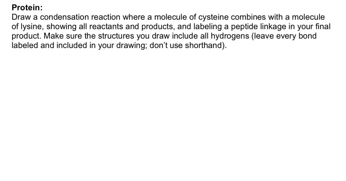 Protein:
Draw a condensation reaction where a molecule of cysteine combines with a molecule
of lysine, showing all reactants and products, and labeling a peptide linkage in your final
product. Make sure the structures you draw include all hydrogens (leave every bond
labeled and included in your drawing; don't use shorthand).