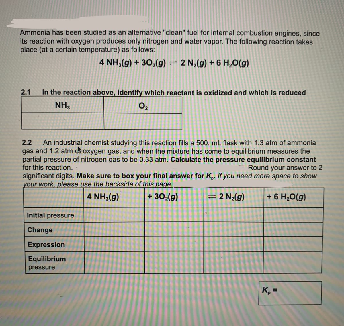 Ammonia has been studied as an alternative "clean" fuel for internal combustion engines, since
its reaction with oxygen produces only nitrogen and water vapor. The following reaction takes
place (at a certain temperature) as follows:
4 NH;(g) + 302(g)
= 2 N¿(g) + 6 H,O(g)
%3D
2.1
In the reaction above, identify which reactant is oxidized and which is reduced
NH3
O2
2.2
An industrial chemist studying this reaction fills a 500. mL flask with 1.3 atm of ammonia
gas and 1.2 atm coxygen gas, and when the mixture has come to equilibrium measures the
partial pressure of nitrogen gas to be 0.33 atm. Calculate the pressure equilibrium constant
for this reaction.
Round your answer to 2
significant digits. Make sure to box your final answer for K,. If you need more space to show
your work, please use the backside of this page.
4 NH3(g)
+ 302(g)
2 N2(g)
+ 6 H,O(g)
Initial pressure
Change
Expression
Equilibrium
pressure
K, =
