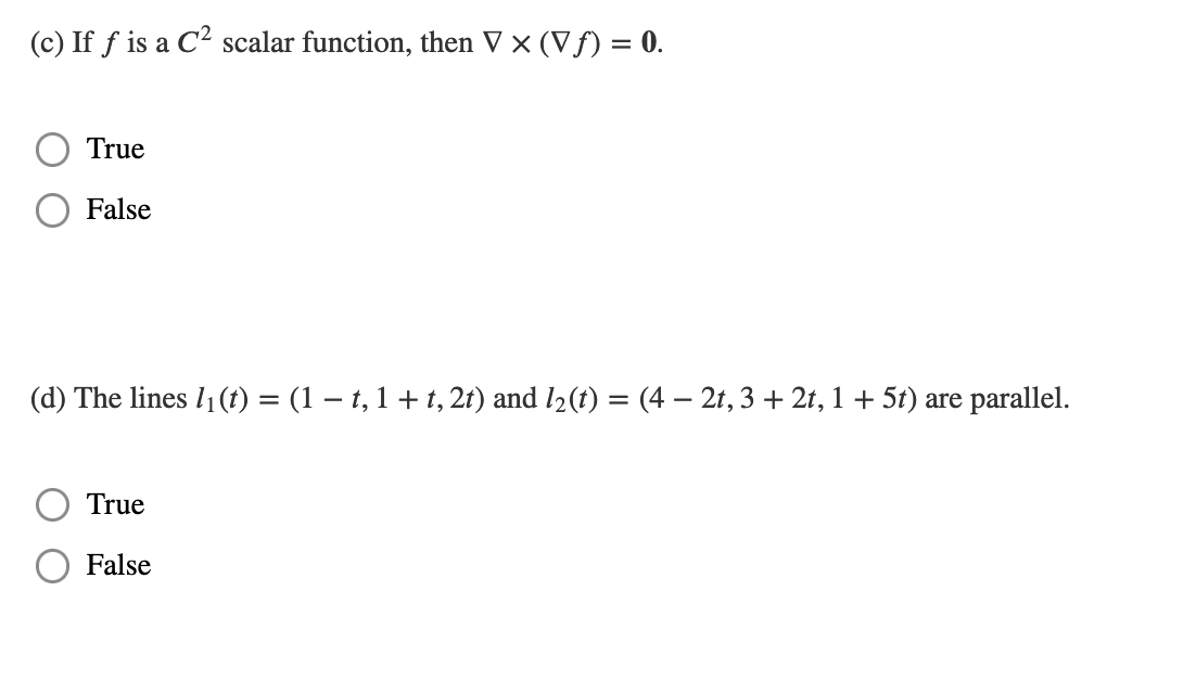 (c) If f is a C² scalar function, then V × (Vƒ) = 0.
True
False
(d) The lines 1₁ (t) = (1 − t, 1 + t, 2t) and 1₂ (t)
=
True
False
(4-2t, 3 + 2t, 1 + 5t) are parallel.