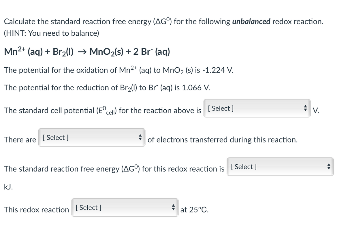 Calculate the standard reaction free energy (AGO) for the following unbalanced redox reaction.
(HINT: You need to balance)
Mn²+ (aq) + Br₂(1)→ MnO₂(s) + 2 Br² (aq)
The potential for the oxidation of Mn²+ (aq) to MnO2 (s) is -1.224 V.
The potential for the reduction of Br₂(l) to Br² (aq) is 1.066 V.
The standard cell potential (Eºcell) for the reaction above is [Select ]
V.
There are
[Select]
The standard reaction free energy (AGO) for this redox reaction is [Select]
kJ.
This redox reaction [Select]
at 25°C.
of electrons transferred during this reaction.