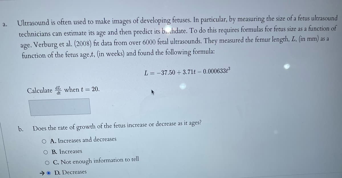 a.
Ultrasound is often used to make images of developing fetuses. In particular, by measuring the size of a fetus ultrasound
technicians can estimate its age and then predict its b..chdate. To do this requires formulas for fetus size as a function of
age. Verburg et al. (2008) fit data from over 6000 fetal ultrasounds. They measured the femur length, L, (in mm) as a
function of the fetus age,t, (in weeks) and found the following formula:
L = -37.50 +3.71t - 0.000633+³
Calculated when t = 20.
b.
Does the rate of growth of the fetus increase or decrease as it ages?
O A. Increases and decreases
O B. Increases
O C. Not enough information to tell
OD. Decreases