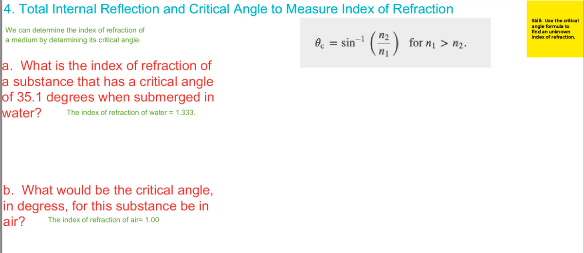 4. Total Internal Reflection and Critical Angle to Measure Index of Refraction
We can determine the index of refraction of
a medium by determining its critical angle.
a. What is the index of refraction of
a substance that has a critical angle
of 35.1 degrees when submerged in
water?
The index of refraction of water = 1.333.
b. What would be the critical angle,
in degress, for this substance be in
air? The index of refraction of air= 1.00
0 = sin
n
for n₁ > n₂.
Skill: Use the critical
angle formula to
find an unknown
index of refraction.